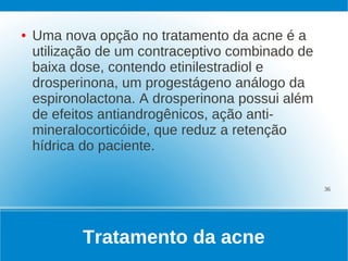 ●   Uma nova opção no tratamento da acne é a
    utilização de um contraceptivo combinado de
    baixa dose, contendo etinilestradiol e
    drosperinona, um progestágeno análogo da
    espironolactona. A drosperinona possui além
    de efeitos antiandrogênicos, ação anti-
    mineralocorticóide, que reduz a retenção
    hídrica do paciente.

                                                  36




           Tratamento da acne
 