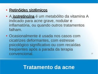●   Retinóides sistêmicos
●   A isotretinoína é um metabólito da vitamina A
    indicado para acne grave, nodular e
    inflamatória, ou quando outros tratamentos
    falham.
●   Ocasionalmente é usada nos casos com
    cicatrizes deformantes, com estresse
    psicológico significativo ou com recaídas
    freqüentes após a parada da terapia
    convencional.                                   37




            Tratamento da acne
 