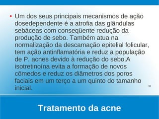 ●   Um dos seus principais mecanismos de ação
    dosedependente é a atrofia das glândulas
    sebáceas com conseqüente redução da
    produção de sebo. Também atua na
    normalização da descamação epitelial folicular,
    tem ação antinflamatória e reduz a população
    de P. acnes devido à redução do sebo.A
    isotretinoína evita a formação de novos
    cômedos e reduz os diâmetros dos poros
    faciais em um terço a um quinto do tamanho
    inicial.                                      38




            Tratamento da acne
 