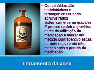 ●   Os retinóides são
          embriotóxicos e
          teratogênicos quando
          administrados
          sistemicamente na gravidez.
          É preciso excluir a gravidez
          antes da utilização da
          medicação e utilizar um
          método contraceptivo eficaz
          durante o uso e até três
          meses após a parada da
          medicação.
                                    39




Tratamento da acne
 