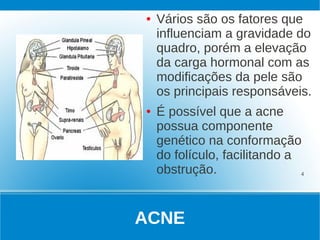 ●   Vários são os fatores que
    influenciam a gravidade do
    quadro, porém a elevação
    da carga hormonal com as
    modificações da pele são
    os principais responsáveis.
●   É possível que a acne
    possua componente
    genético na conformação
    do folículo, facilitando a
    obstrução.                 4




ACNE
 