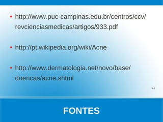 ●   http://www.puc-campinas.edu.br/centros/ccv/
    revcienciasmedicas/artigos/933.pdf

●   http://pt.wikipedia.org/wiki/Acne

●   http://www.dermatologia.net/novo/base/
    doencas/acne.shtml
                                                  44




                     FONTES
 