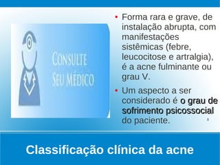 ●   Forma rara e grave, de
                   instalação abrupta, com
                   manifestações
                   sistêmicas (febre,
                   leucocitose e artralgia),
                   é a acne fulminante ou
                   grau V.
               ●   Um aspecto a ser
                   considerado é o grau de
                   sofrimento psicossocial
                   do paciente.         8




Classificação clínica da acne
 