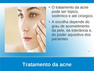 ●   O tratamento da acne
             pode ser tópico,
             sistêmico e até cirúrgico.
         ●   A escolha depende do
             grau de acometimento
             da pele, da tolerância e,
             do poder aquisitivo dos
             pacientes


                                   9




Tratamento da acne
 