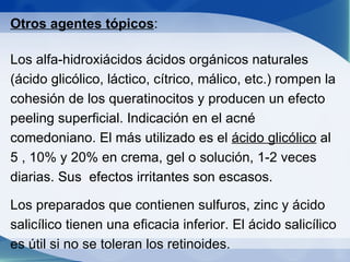 Otros agentes tópicos : Los alfa-hidroxiácidos ácidos orgánicos naturales (ácido glicólico, láctico, cítrico, málico, etc.) rompen la cohesión de los queratinocitos y producen un efecto peeling superficial. Indicación en el acné  comedoniano. El más utilizado es el  ácido glicólico  al 5 , 10% y 20% en crema, gel o solución, 1-2 veces diarias. Sus  efectos irritantes son escasos. Los preparados que contienen sulfuros, zinc y ácido salicílico tienen una eficacia inferior. El ácido salicílico es útil si no se toleran los retinoides. 