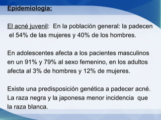 Epidemiologia: El acné juvenil :  En la población general: la padecen  el 54% de las mujeres y 40% de los hombres. En adolescentes afecta a los pacientes masculinos en un 91% y 79% al sexo femenino, en los adultos afecta al 3% de hombres y 12% de mujeres. Existe una predisposición genética a padecer acné. La raza negra y la japonesa menor incidencia  que la raza blanca.  