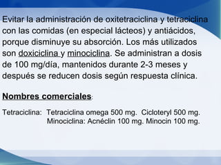 Evitar la administración de oxitetraciclina y tetraciclina con las comidas (en especial lácteos) y antiácidos, porque disminuye su absorción. Los más utilizados son  doxiciclina  y  minociclina . Se administran a dosis de 100 mg/día, mantenidos durante 2-3 meses y después se reducen dosis según respuesta clínica. Nombres comerciales :  Tetraciclina:  Tetraciclina omega 500 mg.  Cicloteryl 500 mg.   Minociclina: Acnéclin 100 mg. Minocin 100 mg. 