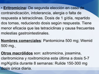 •  Eritromicina :  De segunda elección en caso de contraindicación, intolerancia, alergia o falta de respuesta a tetraciclinas. Dosis de 1 g/día, repartido dos tomas, reduciendo dosis según respuesta. Tiene menor eficacia que las tetraciclinas y causa frecuentes molestias gastrointestinales. Nombres comerciales : Pantomicina 500 mg; Wemid 500 mg.   Otros macrólidos  son: azitromicina, josamina, claritromicina y roxitromicina esta última a dosis 5-7 mg/Kg/día durante 8 semanas: Rulide 150-300 mg dosis única diaria. .  