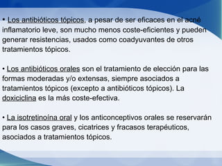 •  Los antibióticos tópicos , a pesar de ser eficaces en el acné inflamatorio leve, son mucho menos coste-eficientes y pueden generar resistencias, usados como coadyuvantes de otros tratamientos tópicos. •  Los antibióticos orales  son el tratamiento de elección para las formas moderadas y/o extensas, siempre asociados a tratamientos tópicos (excepto a antibióticos tópicos). La  doxiciclina  es la más coste-efectiva. •  La isotretinoína oral  y los anticonceptivos orales se reservarán para los casos graves, cicatrices y fracasos terapéuticos, asociados a tratamientos tópicos. 