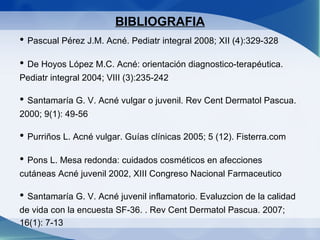 BIBLIOGRAFIA •  Pascual Pérez J.M. Acné. Pediatr integral 2008; XII (4):329-328 •  De Hoyos López M.C. Acné: orientación diagnostico-terapéutica. Pediatr integral 2004; VIII (3):235-242 •  Santamaría G. V. Acné vulgar o juvenil. Rev Cent Dermatol Pascua. 2000; 9(1): 49-56 •  Purriños L. Acné vulgar. Guías clínicas 2005; 5 (12). Fisterra.com •  Pons L. Mesa redonda: cuidados cosméticos en afecciones cutáneas Acné juvenil 2002, XIII Congreso Nacional Farmaceutico •  Santamaría G. V. Acné juvenil inflamatorio. Evaluzcion de la calidad de vida con la encuesta SF-36. . Rev Cent Dermatol Pascua. 2007; 16(1): 7-13 