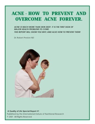 ACNE - HOW TO PREVENT AND
      OVERCOME ACNE FOREVER.
       ACNE IS MUCH MORE THAN SKIN DEEP, IT IS THE FIRST SIGN OF
       MAJOR HEALTH PROBLEMS TO COME.
       THIS REPORT WILL SHOW YOU WHY, AND ALSO HOW TO PREVENT THEM!


       Dr. Robert Preston ND




A Quality of Life Special Report #1
Published by the International Insitute of Nutritional Research
© 2001 All Rights Reserved
 