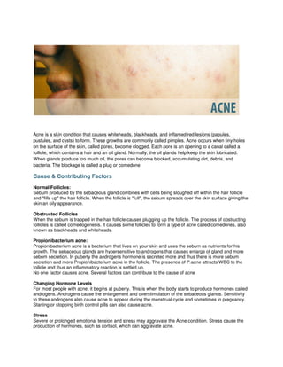Acne is a skin condition that causes whiteheads, blackheads, and inflamed red lesions (papules,
pustules, and cysts) to form. These growths are commonly called pimples. Acne occurs when tiny holes
on the surface of the skin, called pores, become clogged. Each pore is an opening to a canal called a
follicle, which contains a hair and an oil gland. Normally, the oil glands help keep the skin lubricated.
When glands produce too much oil, the pores can become blocked, accumulating dirt, debris, and
bacteria. The blockage is called a plug or comedone

Cause & Contributing Factors
Normal Follicles:
Sebum produced by the sebaceous gland combines with cells being sloughed off within the hair follicle
and "fills up" the hair follicle. When the follicle is "full", the sebum spreads over the skin surface giving the
skin an oily appearance.

Obstructed Follicles
When the sebum is trapped in the hair follicle causes plugging up the follicle. The process of obstructing
follicles is called comedogenesis. It causes some follicles to form a type of acne called comedones, also
known as blackheads and whiteheads.

Propionibacterium acne:
Propionibacterium acne is a bacterium that lives on your skin and uses the sebum as nutrients for his
growth. The sebaceous glands are hypersensitive to androgens that causes enlarge of gland and more
sebum secretion. In puberty the androgens hormone is secreted more and thus there is more sebum
secretion and more Propionibacterium acne in the follicle. The presence of P.acne attracts WBC to the
follicle and thus an inflammatory reaction is settled up.
No one factor causes acne. Several factors can contribute to the cause of acne

Changing Hormone Levels
For most people with acne, it begins at puberty. This is when the body starts to produce hormones called
androgens. Androgens cause the enlargement and overstimulation of the sebaceous glands. Sensitivity
to these androgens also cause acne to appear during the menstrual cycle and sometimes in pregnancy.
Starting or stopping birth control pills can also cause acne.

Stress
Severe or prolonged emotional tension and stress may aggravate the Acne condition. Stress cause the
production of hormones, such as cortisol, which can aggravate acne.
 