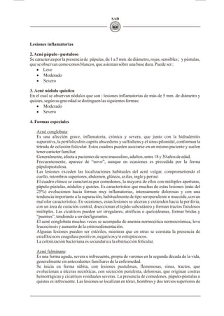 SAD
Lesiones inflamatorias
2.Acnépápulo-pustuloso
Se caracteriza por la presencia de pápulas, de 1 a 5 mm. de diámetro, rojas, sensibles ; y pústulas,
queseobservancomoconosblancos,queasientansobreunabasedura.Puedeser:
· Leve
· Moderado
· Severo
3. Acné nódulo quístico
En el cual se observan nódulos que son : lesiones inflamatorias de más de 5 mm. de diámetro y
quistes,segúnsugravedadsedistinguenlas siguientesformas:
· Moderado
· Severo
4. Formas especiales
Acné conglobata:
Es una afección grave, inflamatoria, crónica y severa, que junto con la hidradenitis
supurativa, la perifoliculitis capitis abscediens y suffodiens y el sinus pilonidal, conforman la
tétrada de oclusión folicular. Estos cuadros pueden asociarse en un mismo paciente y suelen
tener carácter familiar.
Generalmente, afecta a pacientes de sexo masculino, adultos, entre 18 y 30 años de edad.
Frecuentemente, aparece de “novo”, aunque en ocasiones es precedida por la forma
pápulopustulosa.
Las lesiones exceden las localizaciones habituales del acné vulgar, comprometiendo el
cuello, miembros superiores, abdomen, glúteos, axilas, ingle y periné.
El cuadro clínico se caracteriza por comedones, la mayoría de ellos con múltiples aperturas,
pápulo-pústulas, nódulos y quistes. Es característico que muchas de estas lesiones (más del
25%) evolucionen hacia formas muy inflamatorias, intensamente dolorosas y con una
tendencia importante a la supuración, habitualmente de tipo seropurulento o mucoide, con un
mal olor característico. En ocasiones, estas lesiones se ulceran y extienden hacia la periferia,
con un área de curación central, diseccionan el tejido subcutáneo y forman tractos fistulosos
múltiples. Las cicatrices pueden ser irregulares, atróficas o queloideanas, formar bridas y
“puentes”,tendiendoaserdesfigurantes.
El acné conglobata muchas veces se acompaña de anemia normocítica normocrómica, leve
leucocitosisyaumentodelaeritrosedimentación.
Algunas lesiones pueden ser estériles, mientras que en otras se constata la presencia de
estafilococoscoagulasapositivos,negativosy/oestreptococos.
Lacolonizaciónbacterianaessecundariaalaobstrucciónfolicular.
Acné fulminans:
Es una forma aguda, severa e infrecuente, propia de varones en la segunda década de la vida,
generalmente sin antecedentes familiares de la enfermedad.
Se inicia en forma súbita, con lesiones pustulosas, flemonosas, sinus, tractos, que
evolucionan a úlceras necróticas, con secreción purulenta, dolorosas, que originan costras
hemorrágicas y cicatrices residuales severas. La presencia de comedones, pápulo-pústulas o
quistes es infrecuente. Las lesiones se localizan en tórax, hombros y dos tercios superiores de
 