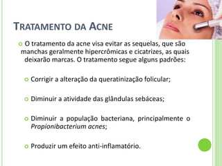 TRATAMENTO DA ACNE 
O tratamento da acne visa evitar as sequelas, que são manchas geralmente hipercrômicas e cicatrizes, as quais deixarão marcas. O tratamento segue alguns padrões: 
Corrigir a alteração da queratinização folicular; 
Diminuir a atividade das glândulas sebáceas; 
Diminuir a população bacteriana, principalmente o Propionibacterium acnes; 
Produzir um efeito anti-inflamatório.  