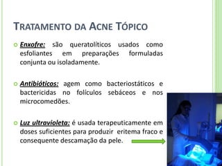 TRATAMENTO DA ACNE TÓPICO 
Enxofre: são queratolíticos usados como esfoliantes em preparações formuladas conjunta ou isoladamente. 
Antibióticos: agem como bacteriostáticos e bactericidas no folículos sebáceos e nos microcomedões. 
Luz ultravioleta: é usada terapeuticamente em doses suficientes para produzir eritema fraco e consequente descamação da pele.  