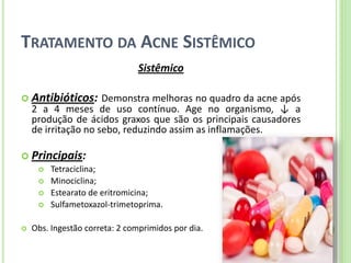 TRATAMENTO DA ACNE SISTÊMICO 
Sistêmico 
Antibióticos: Demonstra melhoras no quadro da acne após 2 a 4 meses de uso contínuo. Age no organismo, ↓ a produção de ácidos graxos que são os principais causadores de irritação no sebo, reduzindo assim as inflamações. 
Principais: 
 Tetraciclina; 
 Minociclina; 
 Estearato de eritromicina; 
 Sulfametoxazol-trimetoprima. 
Obs. Ingestão correta: 2 comprimidos por dia.  