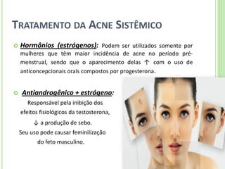 TRATAMENTO DA ACNE SISTÊMICO 
Hormônios (estrógenos): Podem ser utilizados somente por mulheres que têm maior incidência de acne no período pré- menstrual, sendo que o aparecimento delas ↑ com o uso de anticoncepcionais orais compostos por progesterona. 
 Antiandrogênico + estrógeno: 
Responsável pela inibição dos 
efeitos fisiológicos da testosterona, 
↓ a produção de sebo. 
Seu uso pode causar feminilização 
do feto masculino.  