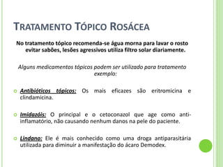 TRATAMENTO TÓPICO ROSÁCEA 
No tratamento tópico recomenda-se água morna para lavar o rosto evitar sabões, lesões agressivos utiliza filtro solar diariamente. 
Alguns medicamentos tópicos podem ser utilizado para tratamento exemplo: 
Antibióticos tópicos: Os mais eficazes são eritromicina e clindamicina. 
Imidazóis: O principal e o cetoconazol que age como anti- inflamatório, não causando nenhum danos na pele do paciente. 
Lindano: Ele é mais conhecido como uma droga antiparasitária utilizada para diminuir a manifestação do ácaro Demodex.  