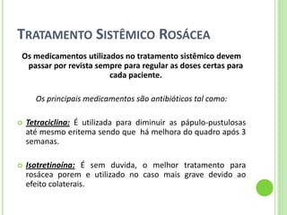 TRATAMENTO SISTÊMICO ROSÁCEA 
Os medicamentos utilizados no tratamento sistêmico devem passar por revista sempre para regular as doses certas para cada paciente. 
Os principais medicamentos são antibióticos tal como: 
Tetraciclina: É utilizada para diminuir as pápulo-pustulosas até mesmo eritema sendo que há melhora do quadro após 3 semanas. 
Isotretinoína: É sem duvida, o melhor tratamento para rosácea porem e utilizado no caso mais grave devido ao efeito colaterais.  