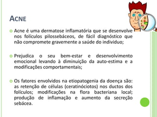ACNE 
Acne é uma dermatose inflamatória que se desenvolve nos folículos pilossebáceos, de fácil diagnóstico que não compromete gravemente a saúde do individuo; 
Prejudica o seu bem-estar e desenvolvimento emocional levando à diminuição da auto-estima e a modificações comportamentais; 
Os fatores envolvidos na etiopatogenia da doença são: as retenção de células (ceratinóciotos) nos ductos dos folículos; modificações na flora bacteriana local; produção de inflamação e aumento da secreção sebácea.  