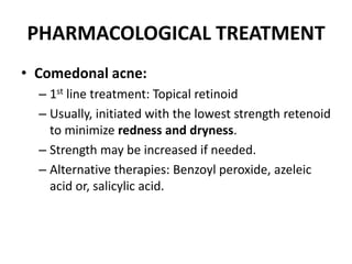 PHARMACOLOGICAL TREATMENT
• Comedonal acne:
– 1st line treatment: Topical retinoid
– Usually, initiated with the lowest strength retenoid
to minimize redness and dryness.
– Strength may be increased if needed.
– Alternative therapies: Benzoyl peroxide, azeleic
acid or, salicylic acid.
 