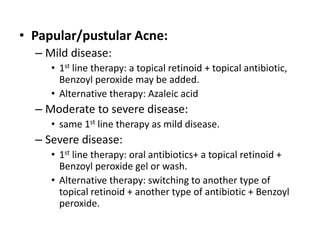 • Papular/pustular Acne:
– Mild disease:
• 1st line therapy: a topical retinoid + topical antibiotic,
Benzoyl peroxide may be added.
• Alternative therapy: Azaleic acid
– Moderate to severe disease:
• same 1st line therapy as mild disease.
– Severe disease:
• 1st line therapy: oral antibiotics+ a topical retinoid +
Benzoyl peroxide gel or wash.
• Alternative therapy: switching to another type of
topical retinoid + another type of antibiotic + Benzoyl
peroxide.
 