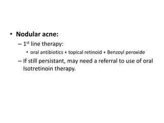 • Nodular acne:
– 1st line therapy:
• oral antibiotics + topical retinoid + Benzoyl peroxide
– If still persistant, may need a referral to use of oral
Isotretinoin therapy.
 