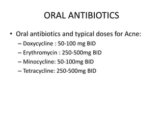 ORAL ANTIBIOTICS
• Oral antibiotics and typical doses for Acne:
– Doxycycline : 50-100 mg BID
– Erythromycin : 250-500mg BID
– Minocycline: 50-100mg BID
– Tetracycline: 250-500mg BID
 