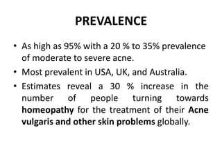 PREVALENCE
• As high as 95% with a 20 % to 35% prevalence
of moderate to severe acne.
• Most prevalent in USA, UK, and Australia.
• Estimates reveal a 30 % increase in the
number of people turning towards
homeopathy for the treatment of their Acne
vulgaris and other skin problems globally.
 