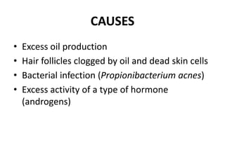 CAUSES
• Excess oil production
• Hair follicles clogged by oil and dead skin cells
• Bacterial infection (Propionibacterium acnes)
• Excess activity of a type of hormone
(androgens)
 