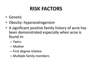 RISK FACTORS
• Genetic
• Obesity: hyperandrogenism
• A significant positive family history of acne has
been demonstrated especially when acne is
found in:
– Twins
– Mother
– First degree relative
– Multiple family members
 