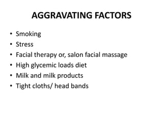 AGGRAVATING FACTORS
• Smoking
• Stress
• Facial therapy or, salon facial massage
• High glycemic loads diet
• Milk and milk products
• Tight cloths/ head bands
 