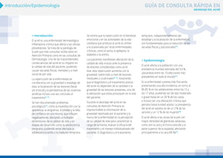 ABORDAJE DEL ACNÉ
GUÍA DE CONSULTA RÁPIDA EN
Introducción/Epidemiología
> Introducción
El acné es una enfermedad dermatológica
inflamatoria crónica que afecta a las células
pilosebáceas. Se trata de la patología de
la piel que más consultas recibe tanto en
Atención Primaria como en las consultas de
Dermatología. Una de las trascendentales
consecuencias del acné es su impacto en
la calidad de vida del paciente, pudiendo
causar secuelas físicas, mentales y a nivel
social de por vida.
La repercusión de la enfermedad se
correlaciona con la gravedad o estadiaje de
esta, la localización de las lesiones (facial
y/o troncal) y la persistencia de las cicatrices
atróficas incluso una vez concluido el
tratamiento(1, 2)
.
Se han documentado problemas
psicológicos(1)
, como la insatisfacción con la
apariencia, la vergüenza, la timidez y la falta
de confianza en uno mismo, que influyen
negativamente, afectando a múltiples
dimensiones de la calidad de vida y en
etapas del desarrollo como la adolescencia
temprana, pudiendo verse afectada la
adolescencia tardía o la madurez temprana.
Se estima que la repercusión en el bienestar
emocional y en las actividades de la vida
cotidiana que produce el acné es similar
a la ocasionada por otras enfermedades
crónicas, como el asma, la epilepsia, la
diabetes o la artritis.
Los pacientes manifiestan afectación de la
calidad de vida incluso ante la presencia
de lesiones consideradas como acné
leve; esta repercusión aumenta con la
gravedad, sobre todo a nivel de lesiones
residuales o cicatriciales(2, 3)
, mostrando
que el diagnóstico y el tratamiento precoz
del acné no dependen de la cantidad o la
gravedad de las lesiones presentes, sino de
la afectación que estas provoquen en la vida
del paciente.
Durante el abordaje del acné en las
consultas de Atención Primaria es
imprescindible la información de la
gravedad reportada por el paciente y la
marca de la enfermedad en la percepción
de su calidad de vida para caracterizar la
carga de la misma, evaluar la eficacia del
tratamiento y el manejo individualizado del
paciente. El diagnóstico y el tratamiento
temprano, independientemente del
estadiaje y la localización de la enfermedad,
son fundamentales para la reducción de las
secuelas físicas y psicosociales(1)
.
> Epidemiología
El acné afecta a la población con una
prevalencia mundial estimada del 9,4 %,
ubicándola entre las 10 afecciones más
prevalentes en todo el mundo(1)
.
Es la enfermedad cutánea más frecuente,
presentando una alta incidencia, en torno al
80-85 % en los adolescentes entre los 15 y
los 17 años, pudiendo ser de tipo moderado
o grave hasta en un 20 % de los casos,
e incluso ser una afectación crónica que
persista hasta la edad adulta. La prevalencia
del acné en adultos es de un 3 % de los
varones y un 12 % de las mujeres(4)
.
El acné afecta a las zonas de la piel con
mayor densidad de glándulas sebáceas,
como son la cara y el tronco (escote y la
parte superior de la espalda), afectando
principalmente a la cara (99 %)(1)
.
 