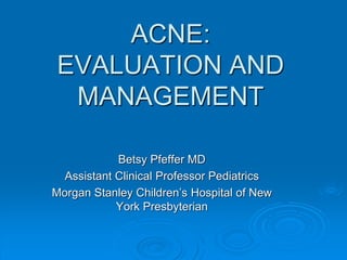 ACNE:
EVALUATION AND
MANAGEMENT
Betsy Pfeffer MD
Assistant Clinical Professor Pediatrics
Morgan Stanley Children’s Hospital of New
York Presbyterian
 