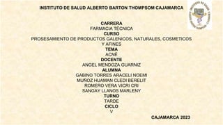 INSTITUTO DE SALUD ALBERTO BARTON THOMPSOM CAJAMARCA
CARRERA
FARMACIA TÉCNICA
CURSO
PROSESAMIENTO DE PRODUCTOS GALENICOS, NATURALES, COSMETICOS
Y AFINES
TEMA
ACNÉ
DOCENTE
ANGEL MENDOZA GUARNIZ
ALUMNA
GABINO TORRES ARACELI NOEMI
MUÑOZ HUAMAN CLEDI BERELIT
ROMERO VERA VICRI CRI
SANGAY LLANOS MARLENY
TURNO
TARDE
CICLO
V
CAJAMARCA 2023
 