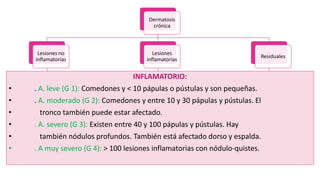 Dermatosis
crónica
Lesiones no
inflamatorias
Comedones
cerrados
Comedones
Abiertos
Lesiones
inflamatorias
Pápulas Pústulas
Nódulos -
quistes
Residuales
Cicatrices Maculas
INFLAMATORIO:
• . A. leve (G 1): Comedones y < 10 pápulas o pústulas y son pequeñas.
• . A. moderado (G 2): Comedones y entre 10 y 30 pápulas y pústulas. El
• tronco también puede estar afectado.
• . A. severo (G 3): Existen entre 40 y 100 pápulas y pústulas. Hay
• también nódulos profundos. También está afectado dorso y espalda.
• . A muy severo (G 4): > 100 lesiones inflamatorias con nódulo-quistes.
 