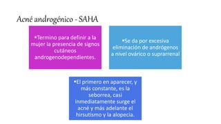 Acné androgénico - SAHA
Termino para definir a la
mujer la presencia de signos
cutáneos
androgenodependientes.
Se da por excesiva
eliminación de andrógenos
a nivel ovárico o suprarrenal
El primero en aparecer, y
más constante, es la
seborrea, casi
inmediatamente surge el
acné y más adelante el
hirsutismo y la alopecia.
 