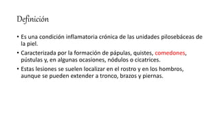 Definición
• Es una condición inflamatoria crónica de las unidades pilosebáceas de
la piel.
• Caracterizada por la formación de pápulas, quistes, comedones,
pústulas y, en algunas ocasiones, nódulos o cicatrices.
• Estas lesiones se suelen localizar en el rostro y en los hombros,
aunque se pueden extender a tronco, brazos y piernas.
 
