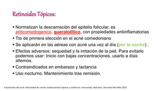 Retinoides Tópicos:
 Normalizan la descamación del epitelio folicular, es
anticomedogenico, queratolitico, con propiedades antiinflamatorias
 Tto de primera elección en el acné comedoniano
 Se aplicarán en las aéreas con acné una vez al día (por la noche) .
 Efectos adversos: sequedad y la irritación de la piel. Para evitarlo
podemos usar: Inicio con bajas concentraciones, usarlo a días
alternos.
 Contraindicados en embarazo y lactancia
 Uso nocturno. Mantenimiento tras remisión.
Tratamiento del acné: efectividad de ciertos medicamentos tópicos y sistémicos. Hernandez, Bañuelos. Dermatol Rev Mex.2020
 