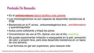 Peróxido De Benzoilo:
 Es el antimicrobiano tópico lipofilico más potente
 Los microorganismos no son capaces de desarrollar resistencias al
POB
 Bactericida en el P. acnes , anticomedogénico leve , antiinflamatorio
y queratoregulador
 Actúa como exfoliante y limpia los poros
 Concentracion de uso al 5%. Aplicar una vez al día, matutino
 Se puede experimentar irritación o resequedad en la piel, sensación
de calor y picazón leve, pero ésta desarrolla resistencia en un lapso
de una semana.
 Las formulas en gel son superiores, pero resecan más
Tratamiento del acné: efectividad de ciertos medicamentos tópicos y sistémicos. Hernandez, Bañuelos. Dermatol Rev Mex.2020
 