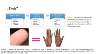 ¿Dosis?
Wohlrab, J., Staubach, P., Augustin, M., Eisert, L., Hünerbein, A., Nast, A., Reimann, H., Strömer, K., & Mahler, V. (2018). S2k guidelines for the use of
topical preparations on the skin. Journal der Deutschen Dermatologischen Gesellschaft = Journal of the German Society of Dermatology : JDDG, 16(3),
376–392. https://doi.org/10.1111/ddg.13473
 