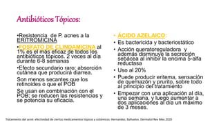 Antibióticos Tópicos:
•Resistencia de P. acnes a la
ERITROMICINA
•FOSFATO DE CLINDAMICINA al
1% es el más eficaz de todos los
antibióticos tópicos. 2 veces al día
durante 6-8 semanas
•Efecto secundario raro: absorción
cutánea que producirá diarrea.
Son menos secantes que los
retinoides o que el POB
Se usan en combinación con el
POB; se reducen las resistencias y
se potencia su eficacia.
• ÁCIDO AZELAICO:
• Es bactericida y bacteriostático
• Acción queratoreguladora y
además disminuye la secreción
sebácea al inhibir la encima 5-alfa
reductasa
• Uso al 20%
• Puede producir eritema, sensación
de quemazón y prurito, sobre todo
al principio del tratamiento
• Empezar con una aplicación al día,
una semana, y luego aumentar a
dos aplicaciones al día un máximo
de 3 meses.
Tratamiento del acné: efectividad de ciertos medicamentos tópicos y sistémicos. Hernandez, Bañuelos. Dermatol Rev Mex.2020
 