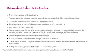 Retinoides Orales: Isotretinoína
 Ácido 13-cis-retinoico (derivado vit. A)
 Fármaco sistémico utilizado en las formas más graves del acné 80-90% resolución completa
 La dosis recomendada varia entre 0.5-1 mg/Kg peso al día
 Se debe esperar al menos 3-4 meses para considerar una 2ª tanda de tto
 Mayor absorción con alimentos
 Efectos secundarios: Sequedad y descamación de la piel y mucosas, fotosensibilidad, mialgias. Alt.
Visuales, aumento de valores de enzimas hepáticos y lípidos en sangre, cefalea, depresión.
 Son teratógenos. Uso hospitalario por dermatólogo
 No dar junto a tetraciclinas orales, ni ingerir bebidas alcohólicas
 CONTRAINDICACIONES: Mujeres embarazadas o edad fértil, madres lactantes, tto con tetraciclinas, px
psiquiátricos,
 Pedir perfil lipidico, pruebas de función hepática y hemograma.
Tratamiento del acné: efectividad de ciertos medicamentos tópicos y sistémicos. Hernandez, Bañuelos. Dermatol Rev Mex.2020
 