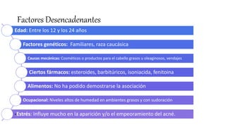Factores Desencadenantes
Edad: Entre los 12 y los 24 años
Factores genéticos: Familiares, raza caucásica
Causas mecánicas: Cosméticos o productos para el cabello grasos u oleaginosos, vendajes
Ciertos fármacos: esteroides, barbitúricos, isoniacida, fenitoina
Alimentos: No ha podido demostrarse la asociación
Ocupacional: Niveles altos de humedad en ambientes grasos y con sudoración
-Estrés: Influye mucho en la aparición y/o el empeoramiento del acné.
 