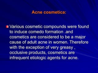 Acne cosmetica:
Various cosmetic compounds were found
to induce comedo formation .and
cosmetics are considered to be a major
cause of adult acne in women. Therefore
with the exception of very greasy ,
occlusive products, cosmetics are
infrequent etiologic agents for acne.
 