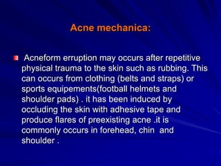 Acne mechanica:
Acneform erruption may occurs after repetitive
physical trauma to the skin such as rubbing. This
can occurs from clothing (belts and straps) or
sports equipements(football helmets and
shoulder pads) . it has been induced by
occluding the skin with adhesive tape and
produce flares of preexisting acne .it is
commonly occurs in forehead, chin and
shoulder .
 