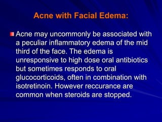 Acne with Facial Edema:
Acne may uncommonly be associated with
a peculiar inflammatory edema of the mid
third of the face. The edema is
unresponsive to high dose oral antibiotics
but sometimes responds to oral
glucocorticoids, often in combination with
isotretinoin. However reccurance are
common when steroids are stopped.
 