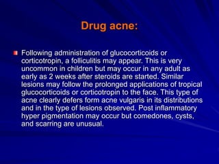 Drug acne:
Following administration of glucocorticoids or
corticotropin, a folliculitis may appear. This is very
uncommon in children but may occur in any adult as
early as 2 weeks after steroids are started. Similar
lesions may follow the prolonged applications of tropical
glucocorticoids or corticotropin to the face. This type of
acne clearly defers form acne vulgaris in its distributions
and in the type of lesions observed. Post inflammatory
hyper pigmentation may occur but comedones, cysts,
and scarring are unusual.
 