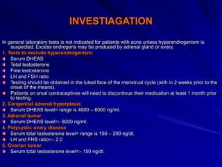 INVESTIAGATION
In general laboratory tests is not indicated for patients with acne unless hyperandrogenism is
suspected. Excess endrogens may be produced by adrenal gland or ovary.
1. Tests to exclude hyperandrogenism:
Serum DHEAS
Total testosterone
Free testosterone
LH and FSH ratio
Testing should be obtained in the luteal face of the menstrual cycle (with in 2 weeks prior to the
onset of the means).
Patients on orsal contraceptives will need to discontinue their medication at least 1 month prior
to testing.
2. Congenital adrenal hyperplasia
Serum DHEAS level= range is 4000 – 8000 ng/ml.
3. Adrenal tumor
Serum DHEAS level= 8000 ng/ml.
4. Polycystic ovary disease
Serum total testosterone level= range is 150 – 200 ng/dl.
LH and FHS ratio= 2.0
5. Ovarian tumor
Serum total testosterone level= 150 ng/dl.
 