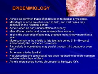 EPIDEMMIOLOGY
Acne is so common that it often has been termed as physiologic .
Mild degre of acne are often seen at birth, and mild cases may
continue tin the neonatal period
Acne is often an early menifestation of puberty.
Man affected earliar and more severely than womens
In girls the occurance ofacne may precede menarcheby more than a
year .
More common in the middle to late teenage period (13—19 years)
subsequently the incidence decreases.
Particularly in womenacne may persist through third decade or even
later .
Acne seems to be familial
Nodulocystic(acne conglobata) has been reported to be more common
in white males than in black
Acne is more severe having chromosomal keriotype XYY.
 